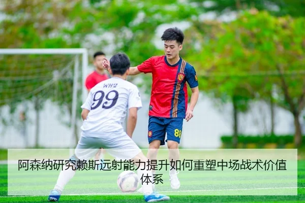 阿森纳研究赖斯远射能力提升如何重塑中场战术价值体系