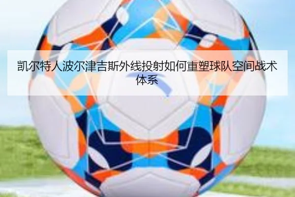凯尔特人波尔津吉斯外线投射如何重塑球队空间战术体系（leyu）