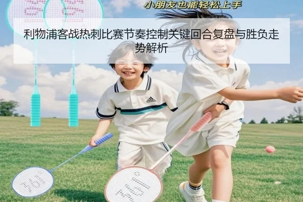 利物浦客战热刺比赛节奏控制关键回合复盘与胜负走势解析 - leyu