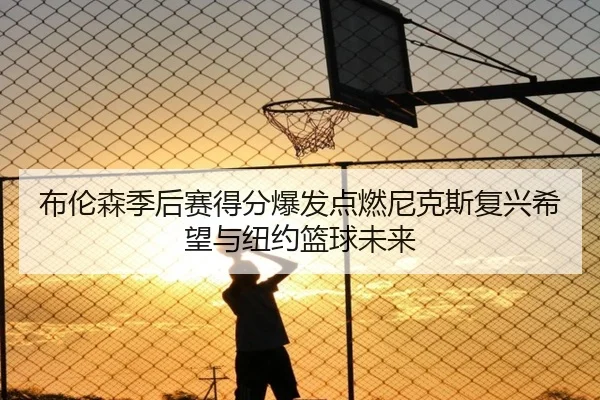 布伦森季后赛得分爆发点燃尼克斯复兴希望与纽约篮球未来