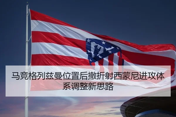 马竞格列兹曼位置后撤折射西蒙尼进攻体系调整新思路 - leyu