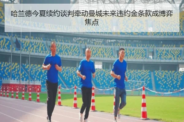 哈兰德今夏续约谈判牵动曼城未来违约金条款成博弈焦点