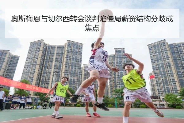 奥斯梅恩与切尔西转会谈判陷僵局薪资结构分歧成焦点（leyu）
