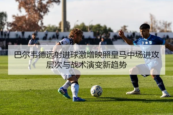 巴尔韦德远射进球激增映照皇马中场进攻层次与战术演变新趋势