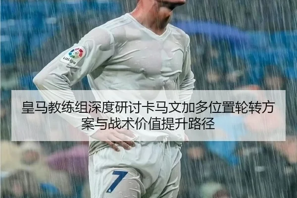 皇马教练组深度研讨卡马文加多位置轮转方案与战术价值提升路径（leyu）
