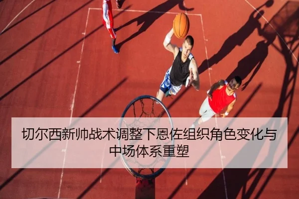 切尔西新帅战术调整下恩佐组织角色变化与中场体系重塑