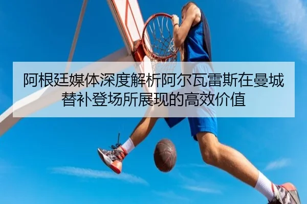 阿根廷媒体深度解析阿尔瓦雷斯在曼城替补登场所展现的高效价值（leyu）