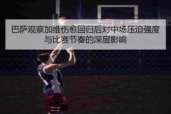 巴萨观察加维伤愈回归后对中场压迫强度与比赛节奏的深层影响 - leyu