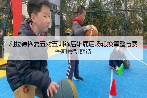利拉德恢复五对五训练后雄鹿后场轮换重整与赛季前景新期待 - leyu