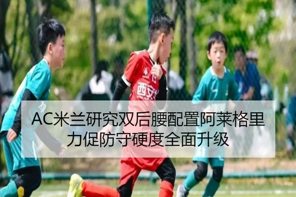 AC米兰研究双后腰配置阿莱格里力促防守硬度全面升级（leyu）
